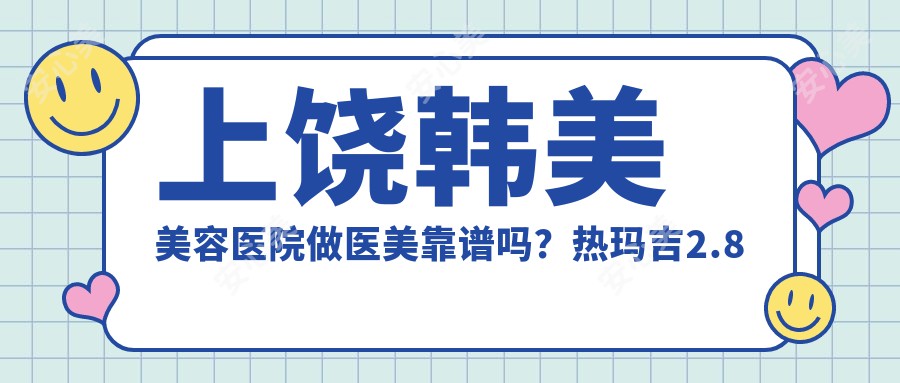 上饶韩美美容医院做医美靠谱吗?热玛吉2.8万起、玻尿酸填充1580元/支