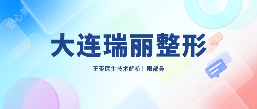 大连瑞丽整形王苓医生技术解析!眼部鼻部胸部整形实例疗效对比,价格详情公开!