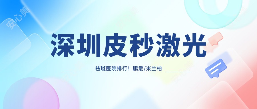 深圳皮秒激光祛斑医院排行!鹏爱/米兰柏羽/南雅医美价格表曝光,实力口碑双优