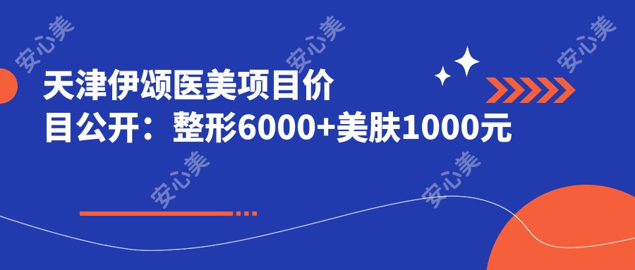 天津伊颂医美项目价目公开:整形6000+美肤1000元起实惠详列