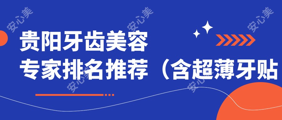 贵阳牙齿美容医生排名推荐(含超薄牙贴面、美容冠等精品项目)_贵阳看牙优选