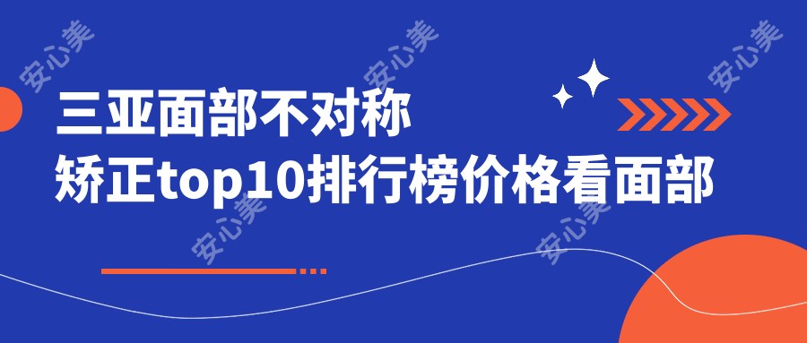 三亚面部不对称矫正top10排行榜价格看面部不对称矫正费用多少钱!