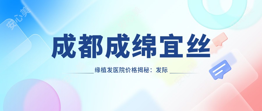 成都成绵宜丝缘植发医院价格揭秘:发际线调整|FUT植发|FUE无痕|疤痕修复植发全含,价格透明一览