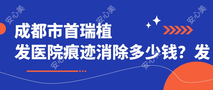 成都市首瑞植发医院痕迹消除多少钱？发际线调整8K+ 头顶加密1W+ 眉毛种植6K+