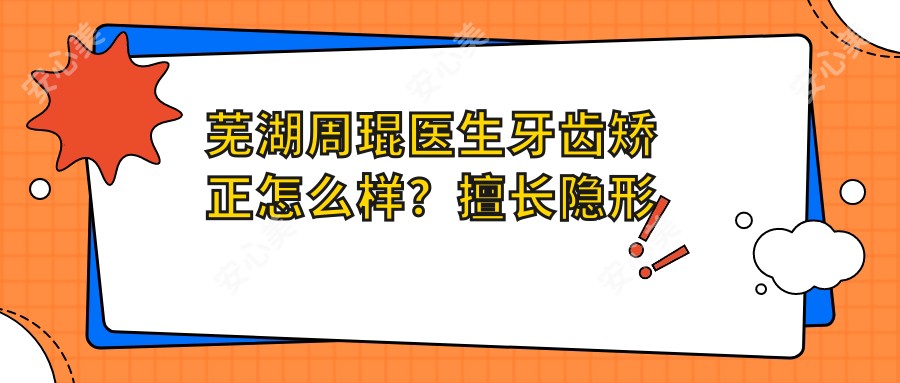 芜湖周琨医生牙齿矫正怎么样？擅长隐形矫治与数字化正畸方案设计