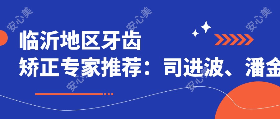 临沂地区牙齿矫正医生推荐:司进波、潘金龙、邵明建等医生备受信赖