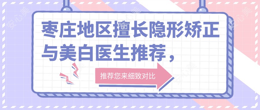 枣庄地区擅长隐形矫正与美白医生推荐,附口碑好医生信息