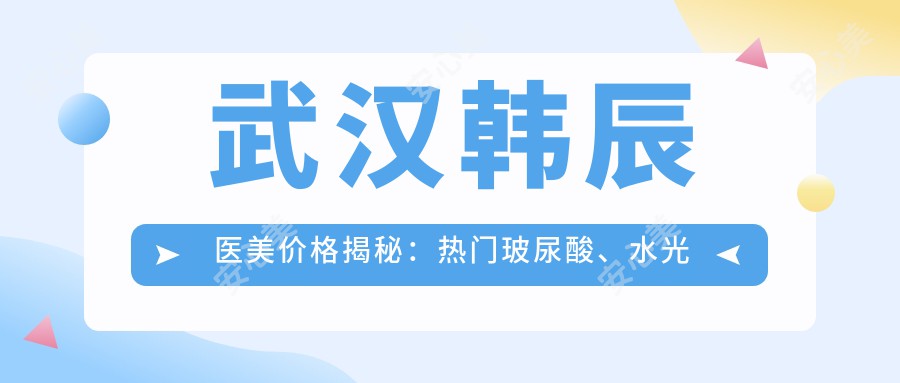 武汉韩辰医美价格揭秘：热门玻尿酸、项目费用一览