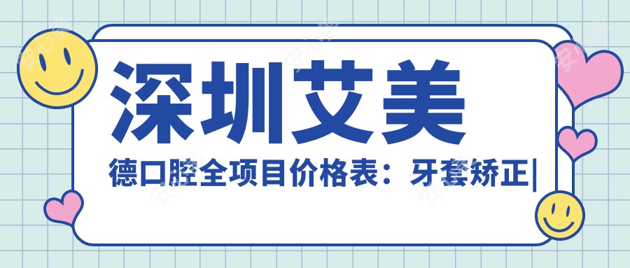 深圳艾美德口腔全项目价格表：牙套矫正|活动义齿|种植牙等详列，实惠价公开