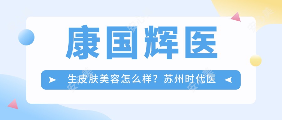 康国辉医生皮肤美容怎么样？苏州时代医疗注射美肤医生解析