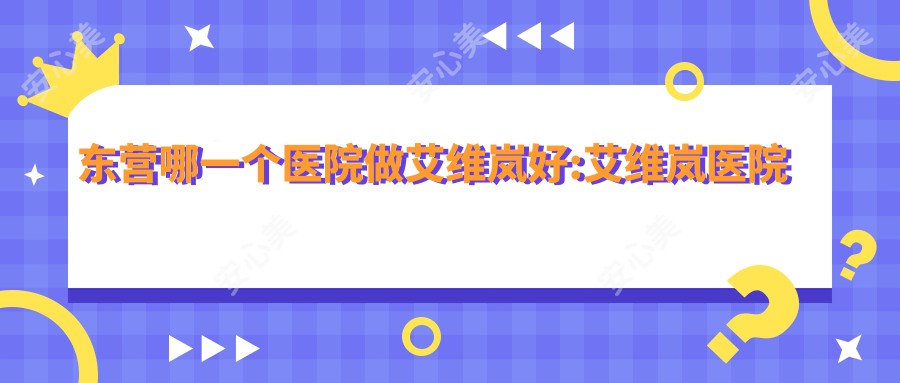 东营哪一个医院做艾维岚好:艾维岚医院十大提前看