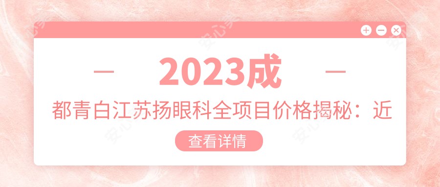 2023成都青白江苏扬眼科全项目价格揭秘:近视手术全飞秒1.5W+ 半飞秒1.2W+ 晶体植入2.8W+