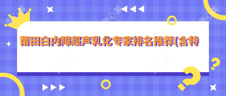 莆田白内障超声乳化医生排名推荐(含特色+费用)_莆田眼科优选医生
