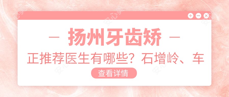 扬州牙齿矫正推荐医生有哪些?石增岭、车蓓及曾小法均备受认可