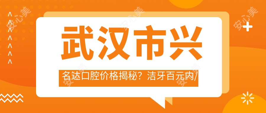 武汉市兴名达口腔价格揭秘？洁牙百元内/正畸2W+/种植牙8K+