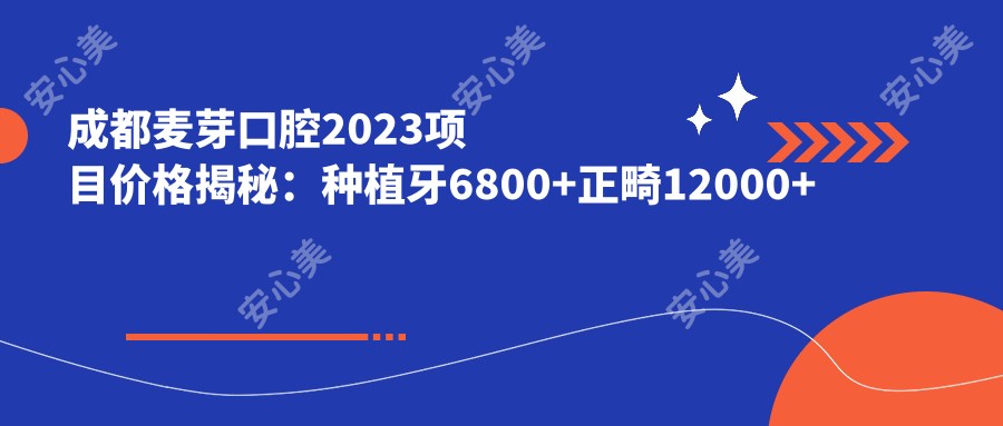 成都麦芽口腔2023项目价格揭秘:种植牙6800+正畸12000+补牙300元起实惠优选