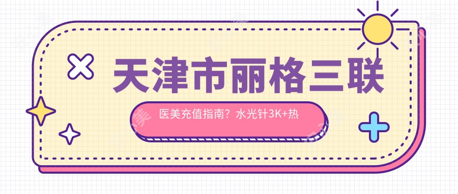天津市丽格三联医美充值指南?3K+热玛吉1W+鼻综合2W+