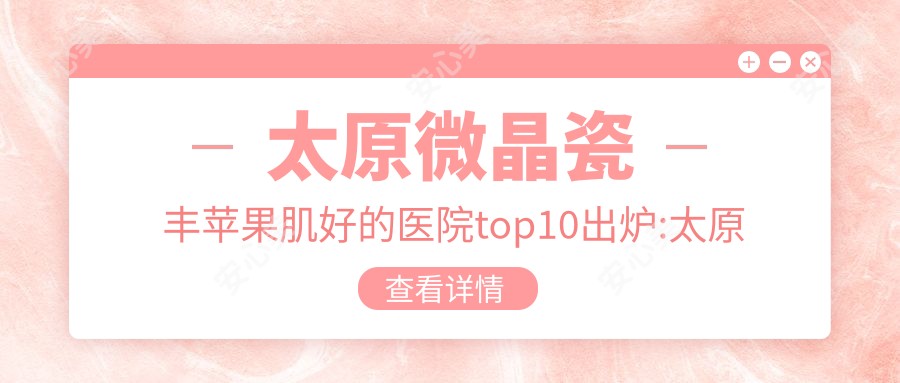 太原微晶瓷丰苹果肌好的医院top10出炉:太原西本医疗美容门诊有限公司小店长治路医疗美容|太原钢铁（集团）有限公司总医院|太原缇美思医疗美容皮肤科等有名气大医生