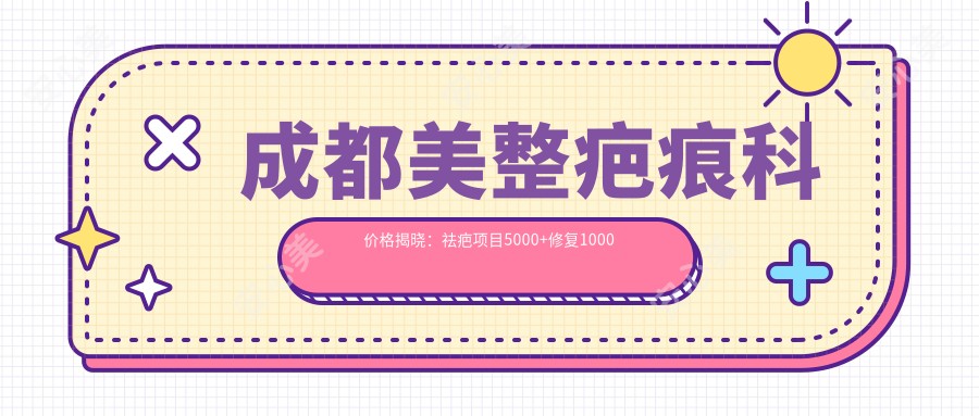 成都美整疤痕科价格揭晓:祛疤项目5000+修复1000元起实惠明细