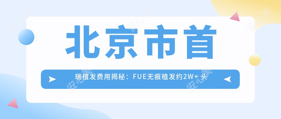 北京市首瑞植发费用揭秘:FUE无痕植发约2W+ 头顶加密1.5W+ 发际线调整1W+
