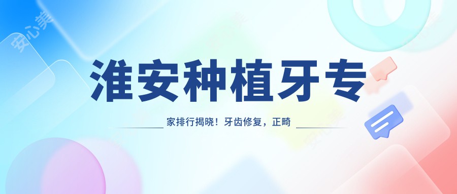 淮安种植牙医生排行揭晓!牙齿修复,正畸技术,医生信息一网打尽!