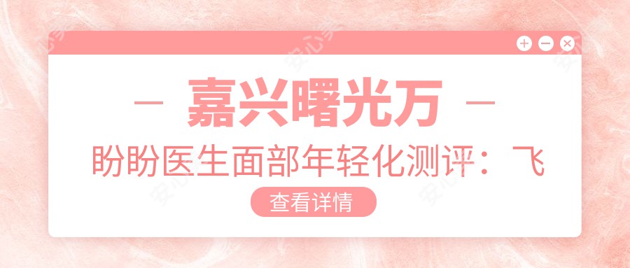 嘉兴曙光万盼盼医生面部年轻化测评:飞顿激光祛斑抗皱自然减龄,口碑靠谱
