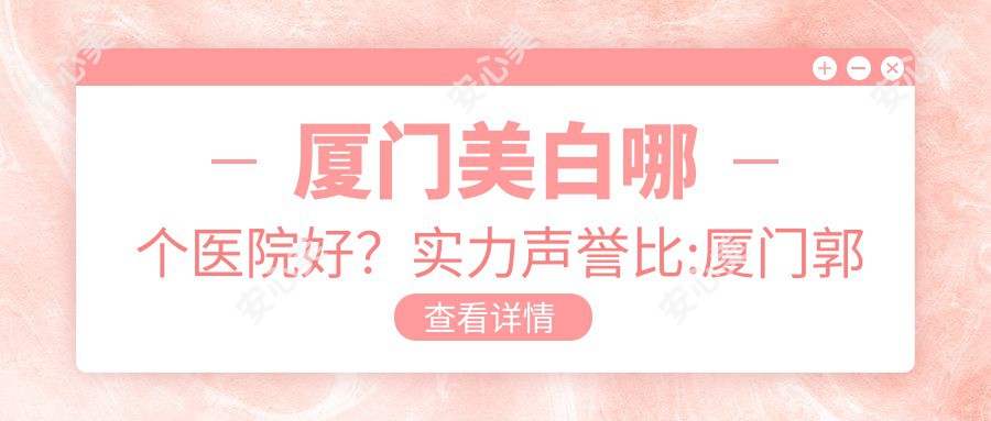 厦门美白哪个医院好？实力声誉比:厦门郭耐强医疗美容/厦门原肌美塑医疗美容/厦门福华医疗美容诊所等10家