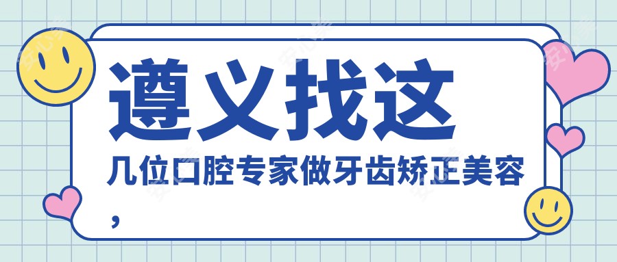 遵义找这几位口腔医生做牙齿矫正美容,笑容更自信