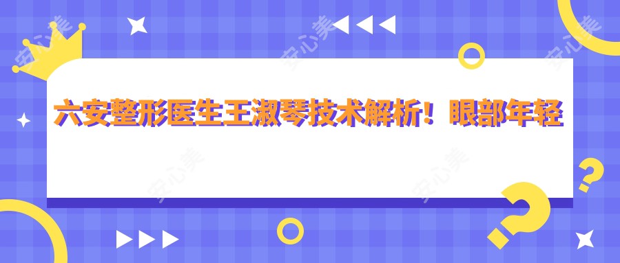 六安整形医生王淑琴技术解析！眼部年轻化+自体脂肪填充口碑爆棚！收费详情公开！