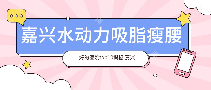 嘉兴水动力吸脂瘦腰好的医院top10揭秘:嘉兴市南湖区中心医院东部|平湖求正医院|嘉兴桐乡九悦医院等有名气大医生