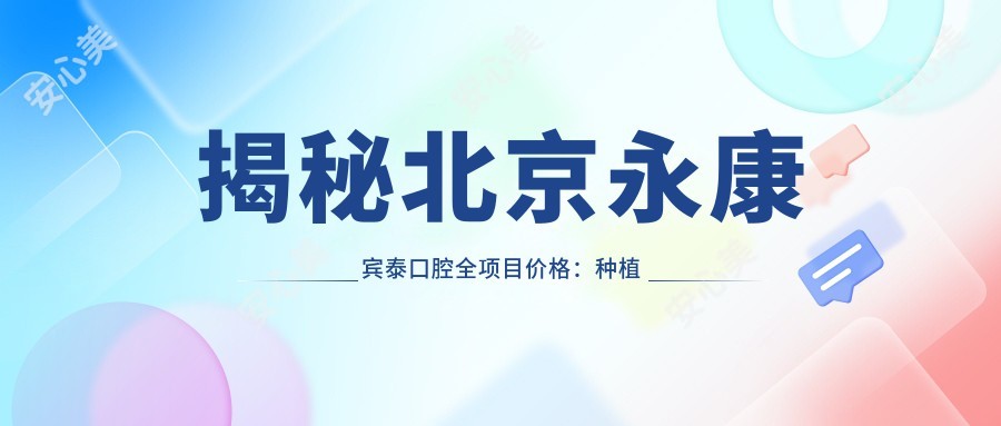 揭秘北京永康宾泰口腔全项目价格:种植牙6800+正畸12000+补牙300元起实惠透明