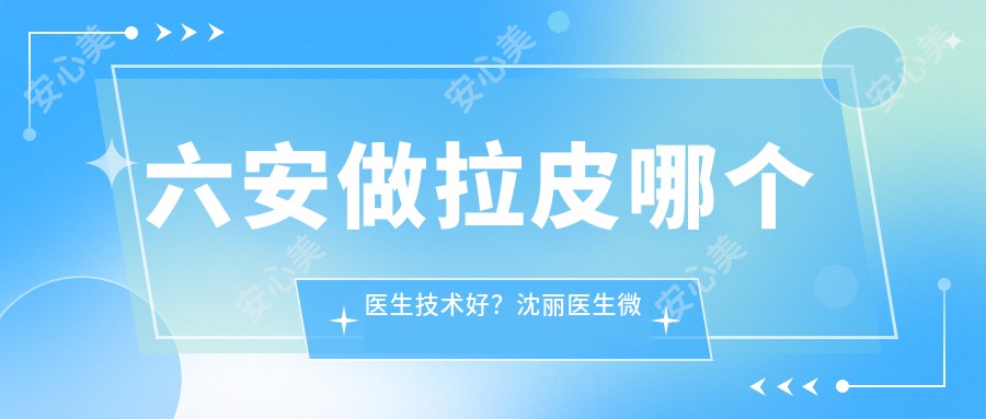 六安做拉皮哪个医生技术好?沈丽医生微创自然,明星御用!附医院预约方式