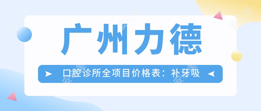广州力德口腔诊所全项目价格表:补牙吸脂鼻综合等20+项目明细,实惠透明!