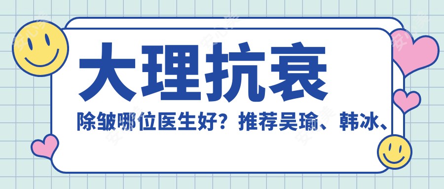 大理抗衰除皱哪位医生好?推荐吴瑜、韩冰、张小虎三位医生