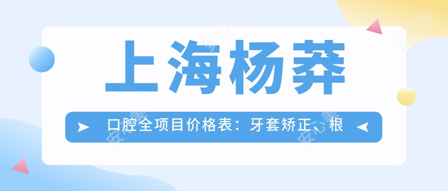上海杨莽口腔全项目价格表:牙套矫正、根管治疗详询+种植牙优惠+洗牙美白实惠价