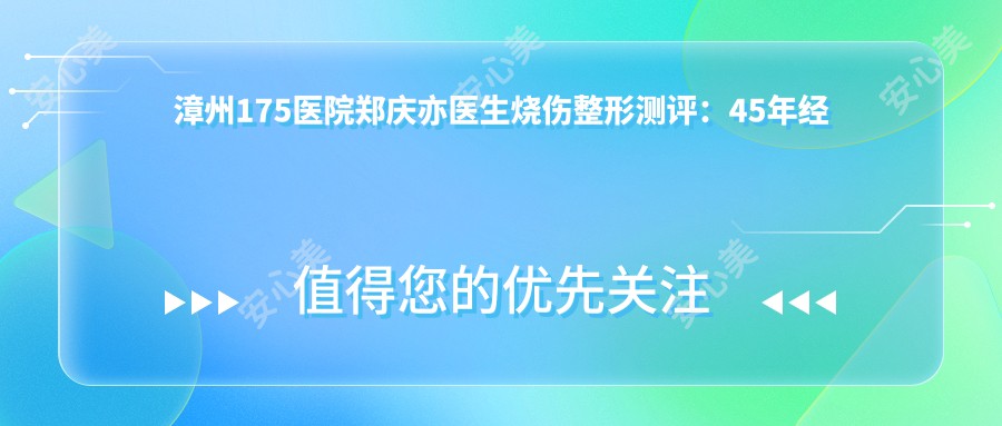 漳州175医院郑庆亦医生烧伤整形测评:45年经验闽南神手,大面积烧伤修复技术精细口碑好
