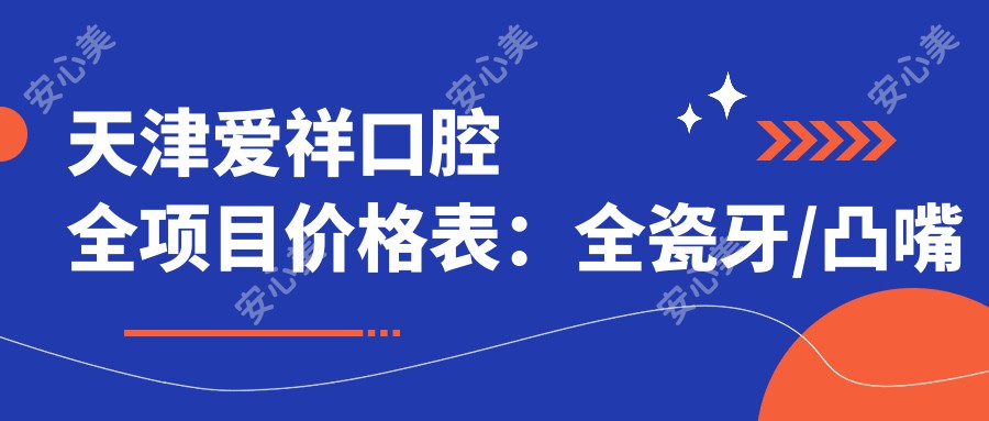 天津爱祥口腔全项目价格表:全瓷牙/凸嘴矫正实惠,种植牙半口/全口方案,义齿颧骨详询有价