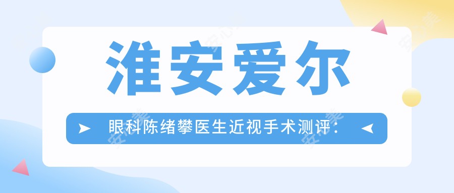 淮安爱尔眼科陈绪攀医生近视手术测评:全飞秒技术精细,ICL晶体植入恢复较快口碑好