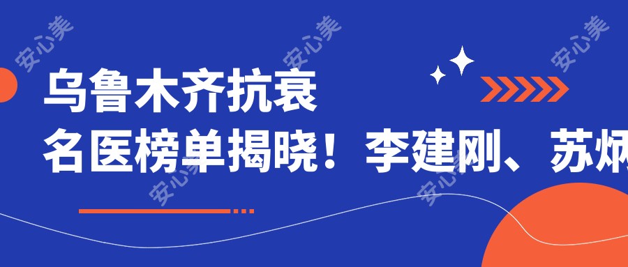 乌鲁木齐抗衰名医榜单揭晓！李建刚、苏炳云凭面部年轻化技术受瞩目！