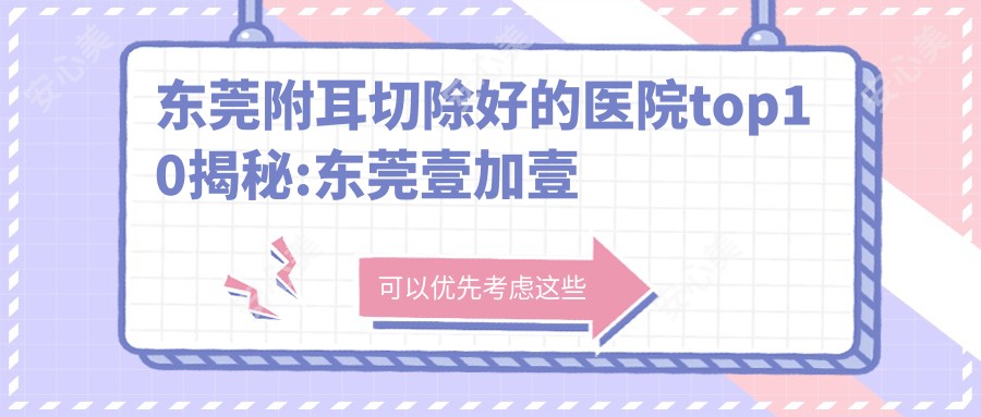 东莞附耳切除好的医院top10揭秘:东莞壹加壹整形美容医院（技术旗舰）、东莞市中西医结合医院、天瑜医疗美容(长安店)等有有名医生