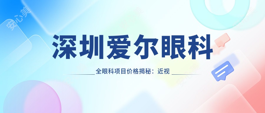 深圳爱尔眼科全眼科项目价格揭秘:近视激光、白内障手术等热门医美项目费用一览