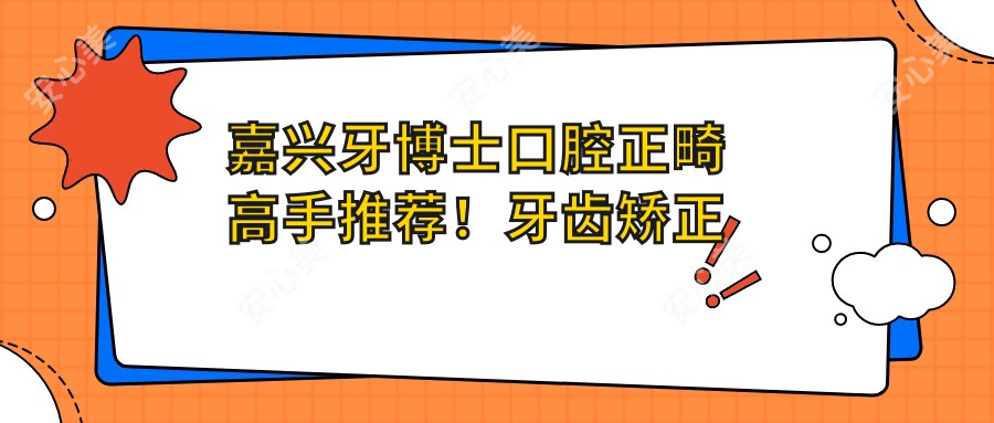 嘉兴牙博士口腔正畸高手推荐!牙齿矫正技术精细,口碑优良,姬辉、王启慧、刘名燕等医生等你来选!