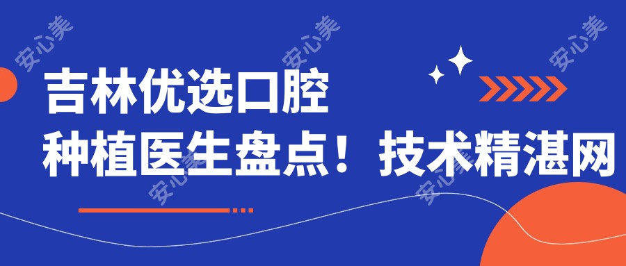 吉林优选口腔种植医生盘点！技术精细网友力荐！新版医生推荐