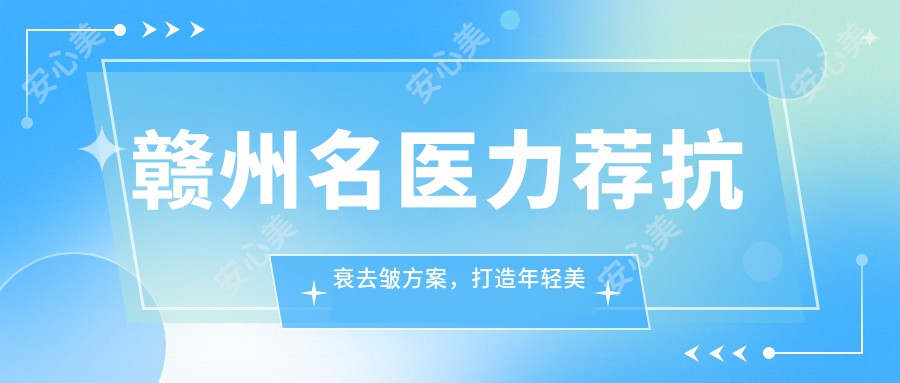 赣州名医力荐抗衰去皱方案,打造年轻美肌医生榜单参考