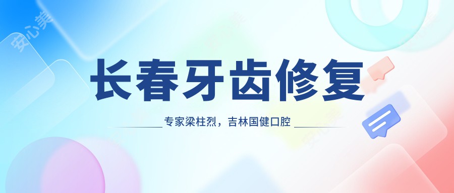长春牙齿修复医生梁柱烈,吉林国健口腔种植院长亲诊,咬合稳准较痛恢复较快