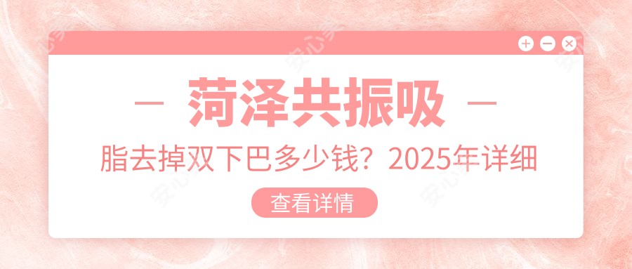 菏泽共振吸脂去掉双下巴多少钱?2025年详细共振吸脂去掉双下巴价目表