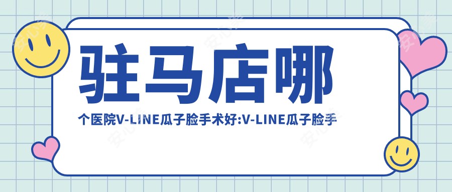 驻马店哪个医院V-LINE瓜子脸手术好:V-LINE瓜子脸手术医院前10名单公开