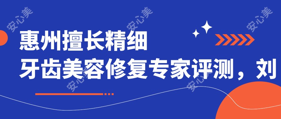惠州擅长精细牙齿美容修复医生评测,刘爱国、郑苍尚、刘宏平口碑较好
