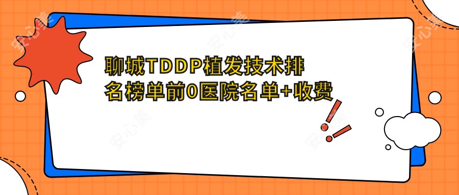 聊城TDDP植发技术排名榜单前0医院名单+收费价目表介绍!实力强医术精细