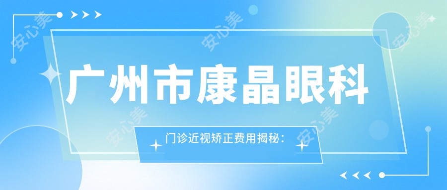 广州市康晶眼科门诊近视矫正费用揭秘:全飞秒亲民价1W+ 半飞秒精选1.5W 晶体植入高端选项2.5W+